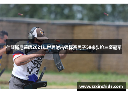 什琴斯尼荣膺2021年世界射击锦标赛男子50米步枪三姿冠军
