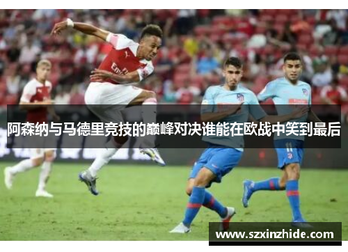 阿森纳与马德里竞技的巅峰对决谁能在欧战中笑到最后