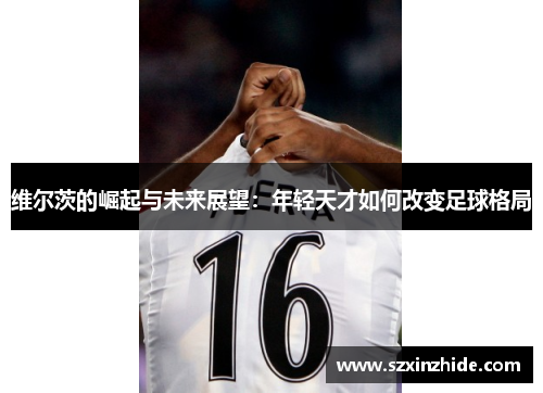 维尔茨的崛起与未来展望：年轻天才如何改变足球格局